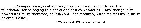 Text Box: 	Voting remains, in effect, a symbolic act, a ritual which lays the foundations for belonging to a social and political community. Any change in its procedures must, therefore, be reflected upon maturely, without excessive distrust or enthusiasm.				-Forum des droits sur l'Internet